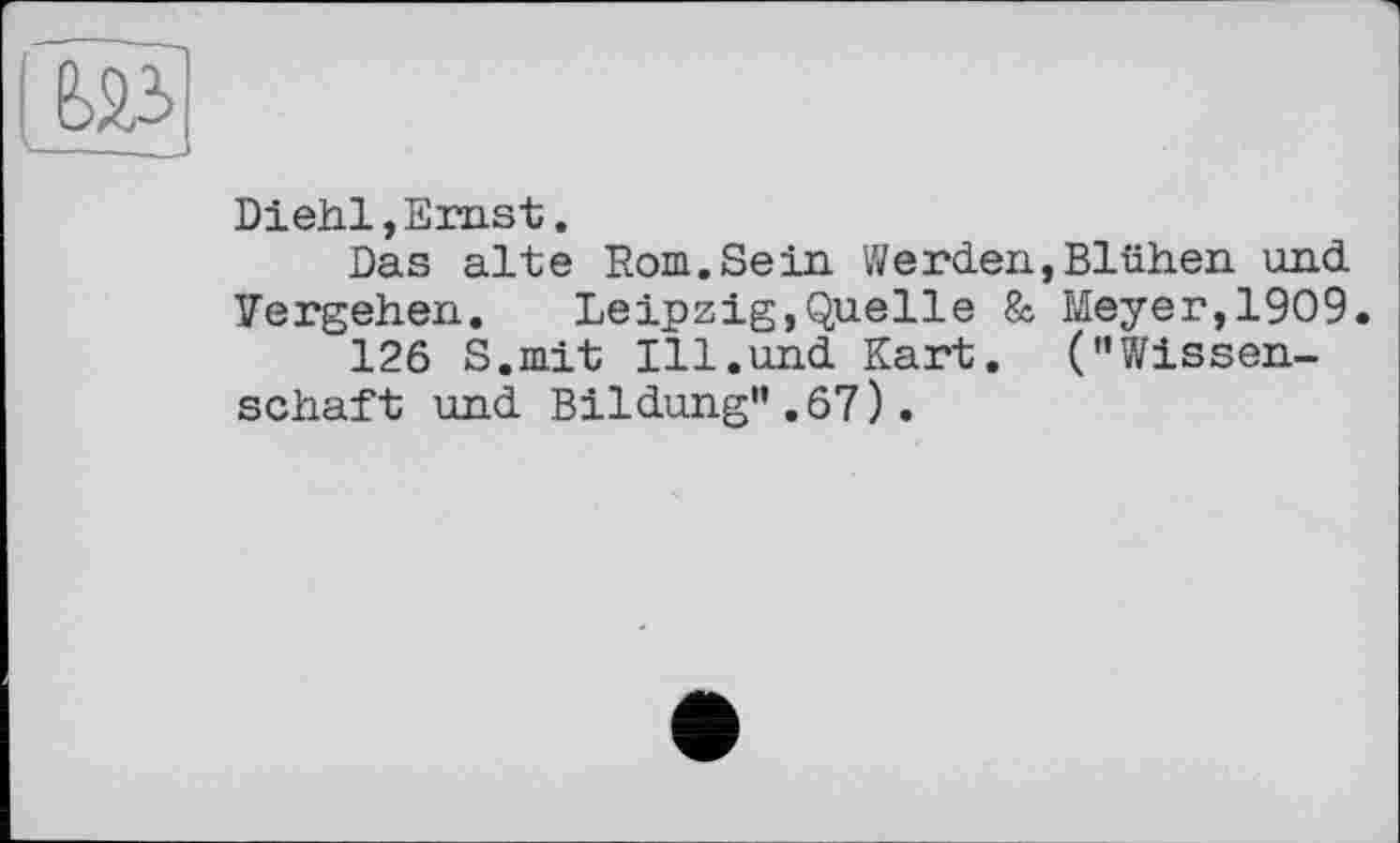 ﻿Diehl, Emst.
Das alte Rom.Sein Werden,Blühen und Vergehen.	Leipzig,Quelle & Meyer,1909.
126 S.mit Ill.und Kart. (’’Wissenschaft und Bildung”.67).